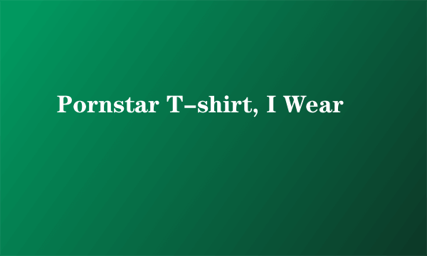 Pornstar T-shirt, I Wear