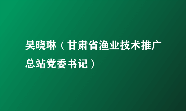 吴晓琳（甘肃省渔业技术推广总站党委书记）