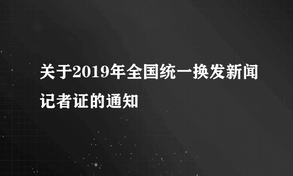 关于2019年全国统一换发新闻记者证的通知