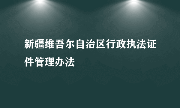 新疆维吾尔自治区行政执法证件管理办法