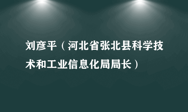 刘彦平（河北省张北县科学技术和工业信息化局局长）