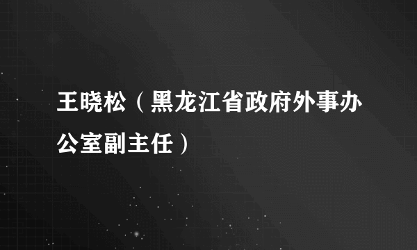 王晓松（黑龙江省政府外事办公室副主任）