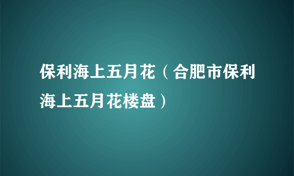 保利海上五月花（合肥市保利海上五月花楼盘）