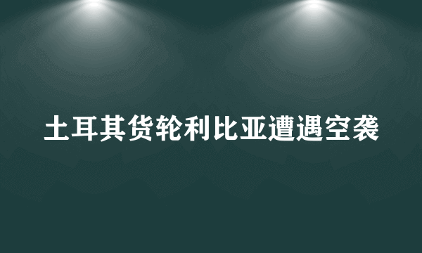 土耳其货轮利比亚遭遇空袭